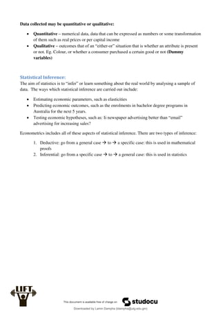 Data collected may be quantitative or qualitative:
 Quantitative – numerical data, data that can be expressed as numbers or some transformation
of them such as real prices or per capital income
 Qualitative – outcomes that of an “either-or” situation that is whether an attribute is present
or not. Eg. Colour, or whether a consumer purchased a certain good or not (Dummy
variables)
Statistical Inference:
The aim of statistics is to “infer” or learn something about the real world by analysing a sample of
data. The ways which statistical inference are carried out include:
 Estimating economic parameters, such as elasticities
 Predicting economic outcomes, such as the enrolments in bachelor degree programs in
Australia for the next 5 years.
 Testing economic hypotheses, such as: Ii newspaper advertising better than “email”
advertising for increasing sales?
Econometrics includes all of these aspects of statistical inference. There are two types of inference:
1. Deductive: go from a general case  to  a specific case: this is used in mathematical
proofs
2. Inferential: go from a specific case  to  a general case: this is used in statistics
Downloaded by Lamin Dampha (ldampha@utg.edu.gm)
lOMoARcPSD|2941205
 
