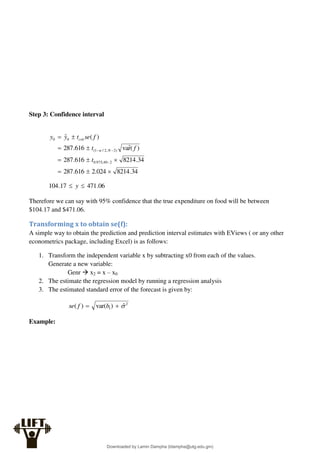 Step 3: Confidence interval
34
.
8214
024
.
2
616
.
287
34
.
8214
616
.
287
)
(
r̂
va
616
.
287
)
(
ˆ
2
40
,
975
.
0
)
2
,
2
/
1
(
0
0













t
f
t
f
se
t
y
y
N
crit

06
.
471
17
.
104 
 y
Therefore we can say with 95% confidence that the true expenditure on food will be between
$104.17 and $471.06.
Transforming x to obtain se(f):
A simple way to obtain the prediction and prediction interval estimates with EViews ( or any other
econometrics package, including Excel) is as follows:
1. Transform the independent variable x by subtracting x0 from each of the values.
Generate a new variable:
Genr  x2 = x – x0
2. The estimate the regression model by running a regression analysis
3. The estimated standard error of the forecast is given by:
2
1 ˆ
)
var(
)
( 

 b
f
se
Example:
Downloaded by Lamin Dampha (ldampha@utg.edu.gm)
lOMoARcPSD|2941205
 