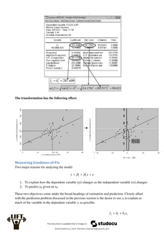 The transformation has the following effect:
Measuring Goodness-of-Fit:
Two major reasons for analysing the model
e
x
y 

 2
1 

1. To explain how the dependent variable (yi) changes as the independent variable (xi) changes
2. To predict y0 given an x0
These two objectives come under the broad headings of estimation and prediction. Closely allied
with the prediction problem discussed in the previous section is the desire to use xi to explain as
much of the variable in the dependent variable yi as possible.
i
i x
b
b
y 2
1
ˆ 

Downloaded by Lamin Dampha (ldampha@utg.edu.gm)
lOMoARcPSD|2941205
 