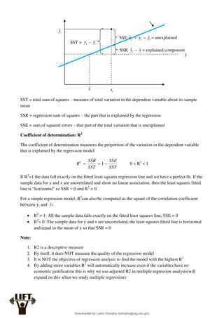 SST = total sum of squares – measure of total variation in the dependent variable about its sample
mean
SSR = regression sum of squares – the part that is explained by the regression
SSE = sum of squared errors – that part of the total variation that is unexplained
Coefficient of determination: R2
The coefficient of determination measures the proportion of the variation in the dependent variable
that is explained by the regression model:
SST
SSE
SST
SSR
R 

 1
2
0 < R2
< 1
If R2
=1 the data fall exactly on the fitted least squares regression line and we have a perfect fit. If the
sample data for y and x are uncorrelated and show no linear association, then the least squares fitted
line is “horizontal” so SSR = 0 and R2
= 0.
For a simple regression model, R2
can also be computed as the square of the correlation coefficient
between yi and i
ŷ .
 R2
= 1: All the sample data falls exactly on the fitted least squares line, SSE = 0
 R2
= 0: The sample data for y and x are uncorrelated, the least squares fitted line is horizontal
and equal to the mean of y so that SSR = 0
Note:
1. R2 is a descriptive measure
2. By itself, it does NOT measure the quality of the regression model
3. It is NOT the objective of regression analysis to find the model with the highest R2
4. By adding more variables R2
will automatically increase even if the variables have no
economic justification this is why we use adjusted R2 in multiple regression analysis(will
expand on this when we study multiple regression):
i
ŷ
x i
x
y
SST = y
yi 
SSE i
i
i y
y
e ˆ
ˆ 
 = unexplained
SSR y
yi 
ˆ = explained component
Downloaded by Lamin Dampha (ldampha@utg.edu.gm)
lOMoARcPSD|2941205
 