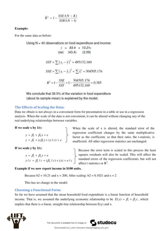 )
1
/(
)
/(
1
2




N
SSR
K
N
SSE
R
Example:
For the same data as before:
The Effects of Scaling the Data:
Data we obtain is not always in a convenient form for presentation in a table or use in a regression
analysis. When the scale of the data is not convenient, it can be altered without changing any of the
real underlying relationships between variables.
If we scale x by 1/c:
e
c
x
c
y
e
x
y







)
/
(
)
( 2
1
2
1




If we scale y by 1/c:
c
e
x
c
c
c
y
e
x
y
/
)
(
)
/
(
/
/ 2
1
2
1











Example if we now report income in $100 units.
Because b2 = 10.21 and x = 200, After scaling: b2 = 0.1021 and x = 2
This has no change in the model.
Choosing a Functional Form:
So far we have assumed that the mean household food expenditure is a linear function of household
income. That is, we assumed the underlying economic relationship to be x
y
E 2
1
)
( 
 
 , which
implies that there is a linear, straight-line relationship between E(y) and x.
When the scale of x is altered, the standard error of the
regression coefficient changes by the same multiplicative
factor as the coefficient, so that their ratio, the t-statistic, is
unaffected. All other regression statistics are unchanged.
Because the error term is scaled in this process the least
squares residuals will also be scaled. This will affect the
standard errors of the regression coefficients, but will not
affect t statistics or R2
.
Downloaded by Lamin Dampha (ldampha@utg.edu.gm)
lOMoARcPSD|2941205
 