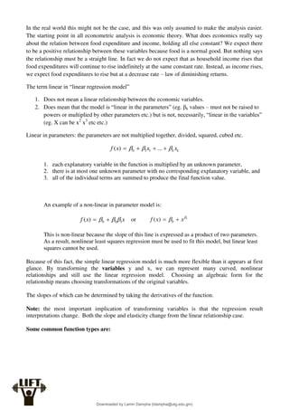 In the real world this might not be the case, and this was only assumed to make the analysis easier.
The starting point in all econometric analysis is economic theory. What does economics really say
about the relation between food expenditure and income, holding all else constant? We expect there
to be a positive relationship between these variables because food is a normal good. But nothing says
the relationship must be a straight line. In fact we do not expect that as household income rises that
food expenditures will continue to rise indefinitely at the same constant rate. Instead, as income rises,
we expect food expenditures to rise but at a decrease rate – law of diminishing returns.
The term linear in “linear regression model”
1. Does not mean a linear relationship between the economic variables.
2. Does mean that the model is “linear in the parameters” (eg. βk values – must not be raised to
powers or multiplied by other parameters etc.) but is not, necessarily, “linear in the variables”
(eg. X can be x2
x3
etc etc.)
Linear in parameters: the parameters are not multiplied together, divided, squared, cubed etc.
k
k x
x
x
f 

 


 ...
)
( 1
1
0
1. each explanatory variable in the function is multiplied by an unknown parameter,
2. there is at most one unknown parameter with no corresponding explanatory variable, and
3. all of the individual terms are summed to produce the final function value.
An example of a non-linear in parameter model is:
x
x
f 1
0
0
)
( 

 
 or 1
0
)
( 
 x
x
f 

This is non-linear because the slope of this line is expressed as a product of two parameters.
As a result, nonlinear least squares regression must be used to fit this model, but linear least
squares cannot be used.
Because of this fact, the simple linear regression model is much more flexible than it appears at first
glance. By transforming the variables y and x, we can represent many curved, nonlinear
relationships and still use the linear regression model. Choosing an algebraic form for the
relationship means choosing transformations of the original variables.
The slopes of which can be determined by taking the derivatives of the function.
Note: the most important implication of transforming variables is that the regression result
interpretations change. Both the slope and elasticity change from the linear relationship case.
Some common function types are:
Downloaded by Lamin Dampha (ldampha@utg.edu.gm)
lOMoARcPSD|2941205
 