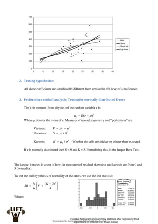 2. Testing hypothesise:
All slope coefficients are significantly different from zero at the 5% level of significance.
3. Performing residual analysis: Testing for normally distributed Errors
The k-th moment (from physics) of the random variable e is:
k
k e
E )
( 
 

Where μ denotes the mean of e. Measures of spread, symmetry and “peakedness” are:
Variance: 2
2 
 

V
Skewness: 3
3 / 


S
Kurtosis: 4
4 / 


K - Whether the tails are thicker or thinner than expected
If e is normally distributed then S = 0 and K = 3. Formalising this, is the Jarque-Bera Test:
The Jarque-Bera test is a test of how far measurers of residual skewness and kurtosis are from 0 and
3 (normality).
To test the null hypothesis of normality of the errors, we use the test statistic:







 


4
)
3
(
6
2
2 K
S
N
JB
Where:
Downloaded by Lamin Dampha (ldampha@utg.edu.gm)
lOMoARcPSD|2941205
 