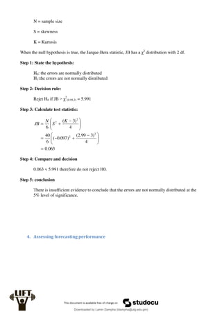 N = sample size
S = skewness
K = Kurtosis
When the null hypothesis is true, the Jarque-Bera statistic, JB has a χ2
distribution with 2 df.
Step 1: State the hypothesis:
H0: the errors are normally distributed
H1:the errors are not normally distributed
Step 2: Decision rule:
Rejet H0 if JB > χ2
(0.95,2) = 5.991
Step 3: Calculate test statistic:
063
.
0
4
)
3
99
.
2
(
)
097
.
0
(
6
40
4
)
3
(
6
2
2
2
2








 










 


K
S
N
JB
Step 4: Compare and decision
0.063 < 5.991 therefore do not reject H0.
Step 5: conclusion
There is insufficient evidence to conclude that the errors are not normally distributed at the
5% level of significance.
4. Assessing forecasting performance
Downloaded by Lamin Dampha (ldampha@utg.edu.gm)
lOMoARcPSD|2941205
 