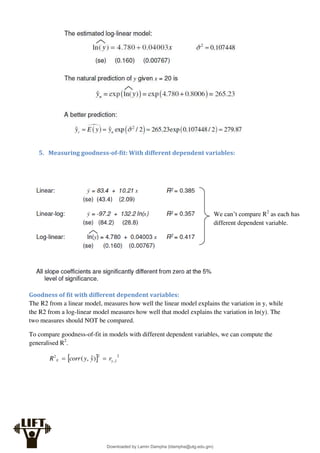 5. Measuring goodness-of-fit: With different dependent variables:
Goodness of fit with different dependent variables:
The R2 from a linear model, measures how well the linear model explains the variation in y, while
the R2 from a log-linear model measures how well that model explains the variation in ln(y). The
two measures should NOT be compared.
To compare goodness-of-fit in models with different dependent variables, we can compute the
generalised R2
.
  2
ˆ
,
2
2
)
ˆ
,
( y
y
g r
y
y
corr
R 

We can’t compare R2
as each has
different dependent variable.
Downloaded by Lamin Dampha (ldampha@utg.edu.gm)
lOMoARcPSD|2941205
 