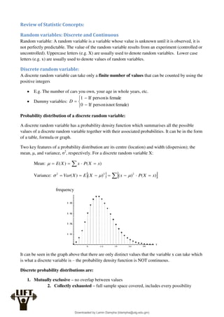 Review of Statistic Concepts:
Random variables: Discrete and Continuous
Random variable: A random variable is a variable whose value is unknown until it is observed, it is
not perfectly predictable. The value of the random variable results from an experiment (controlled or
uncontrolled). Uppercase letters (e.g. X) are usually used to denote random variables. Lower case
letters (e.g. x) are usually used to denote values of random variables.
Discrete random variable:
A discrete random variable can take only a finite number of values that can be counted by using the
positive integers
 E.g. The number of cars you own, your age in whole years, etc.
 Dummy variables:






female)
isnot
person
If
female
is
person
If
0
1
D
Probability distribution of a discrete random variable:
A discrete random variable has a probability density function which summarises all the possible
values of a discrete random variable together with their associated probabilities. It can be in the form
of a table, formula or graph.
Two key features of a probability distribution are its centre (location) and width (dispersion); the
mean, μ, and variance, σ2
, respectively. For a discrete random variable X:
Mean:  


 )
(
)
( x
X
P
x
X
E

Variance:    
 





 )
(
)
(
)
(
)
( 2
2
2
x
X
P
x
X
E
X
Var 


It can be seen in the graph above that there are only distinct values that the variable x can take which
is what a discrete variable is – the probability density function is NOT continuous.
Discrete probability distributions are:
1. Mutually exclusive – no overlap between values
2. Collectly exhausted – full sample space covered, includes every possibility
frequency
Downloaded by Lamin Dampha (ldampha@utg.edu.gm)
lOMoARcPSD|2941205
 