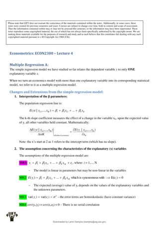 Econometrics: ECON2300 – Lecture 4
Multiple Regression A:
The simple regression model we have studied so far relates the dependent variable y to only ONE
explanatory variable x.
When we turn an economics model with more than one explanatory variable into its corresponding statistical
model, we refer to it as a multiple regression model.
Changes and Extensions from the simple regression model:
1. Interpretation of the β parameters:
The population regression line is:
ik
k
i
iK
i x
x
x
x
yi
E 

 


 ...
)
,...,
|
( 2
2
1
2
The k-th slope coefficient measures the effect of a change in the variable xk, upon the expected value
of y, all other variables held constant. Mathematically:
ik
ik
i
i
sconstnat
allotherx
iK
i
x
x
x
y
E
xiK
x
x
yi
E




 )
,...,
|
(
)
,...,
|
( 2
'
2
Note: the x’s start at 2 as 1 refers to the intercept term (which has no slope).
2. The assumption concerning the characteristics of the explanatory (x) variables
The assumptions of the multiple regression model are:
MR1: i
K
i
K
i
i e
x
x
y 



 

 ...
2
2
1 , where: i = 1,..., N
- The model is linear in parameters but may be non-linear in the variables
MR2: 0
)
E(e
:
with
synonomous
is
which
...
)
( i
2
2
1 




 K
i
K
i
i x
x
y
E 


- The expected (average) value of yi depends on the values of the explanatory variables and
the unknown parameters.
MR3: 2
)
var(
)
var( 

 i
i e
y - the error terms are homoskedastic (have constant variance)
MR4: cov(yi,yj) = cov(ei,ej) = 0 – There is no serial correlation
Please note that LIFT does not warrant the correctness of the materials contained within the notes. Additionally, in some cases, these
notes were created for previous semesters and years. Courses are subject to change over time, both in content and scope of assessment.
Thus the information contained within may or may not be assessed this semester, or the information may have been superseded. These
notes reproduce some copyrighted material, the use of which has not always been specifically authorised by the copyright owner. We are
making these materials available for the purposes of research and study and as such believe that this constitutes fair dealing with any such
copyrighted material pursuant to s 40 Copyright Act 1968 (Cth).
Downloaded by Lamin Dampha (ldampha@utg.edu.gm)
lOMoARcPSD|2941205
 