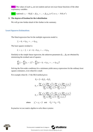 MR5: The values of each xik are not random and are not exact linear functions of the other
explanatory variables
MR6: (optional) )
,
0
(
~
]
),
...
[(
~ 2
2
2
2
1 



 N
e
x
x
N
y i
iK
K
i
i 



3. The degrees of freedom for the t-distribution
We will go into further detail of this further in the summary.
Least Squares Estimation:
The fitted regression line for the multiple regression model is:
iK
k
i
i x
b
x
b
b
y 


 ...
ˆ 2
2
1
The least squares residual is:
iK
k
i
i
i
i x
b
x
b
b
yi
y
y
e 





 ...
ˆ
ˆ 2
2
1
Similarly to the simple linear regression, the unknown parameters β1,...,βK are obtained by
minimising the residual sum of squares:
   


 









N
i
iK
k
i
N
i
i
i
N
i
i x
b
x
b
b
yi
y
y
e
1
2
2
2
1
1
2
1
...
ˆ
ˆ
Solving the first-order conditions for a minimum yields messy expressions for the ordinary least
squares estimators, even when K is small.
For example when K = 3 the OLS method gives:
In practise we use matrix algebra to solve these systems:
Downloaded by Lamin Dampha (ldampha@utg.edu.gm)
lOMoARcPSD|2941205
 