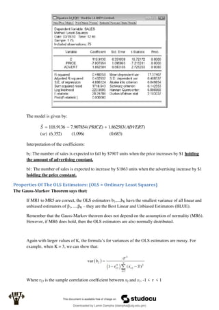 The model is given by:
(0.683)
(1.096)
(6.352)
)
(
)
(
862583
.
1
)
(
907854
.
7
9136
.
118
ˆ
se
ADVERT
PRICE
S 


Interpretation of the coefficients:
b2: The number of sales is expected to fall by $7907 units when the price increases by $1 holding
the amount of advertising constant.
b1: The number of sales is expected to increase by $1863 units when the advertising increase by $1
holding the price constant.
Properties Of The OLS Estimators: (OLS = Ordinary Least Squares)
The Gauss-Markov Theorem says that:
If MR1 to MR5 are correct, the OLS estimators b1,...,bK have the smallest variance of all linear and
unbiased estimators of β1, ...,βK – they are the Best Linear and Unbiased Estimators (BLUE).
Remember that the Gauss-Markov theorem does not depend on the assumption of normality (MR6).
However, if MR6 does hold, then the OLS estimators are also normally distributed.
Again with larger values of K, the formula’s for variances of the OLS estimators are messy. For
example, when K = 3, we can show that:
Where r23 is the sample correlation coefficient between x2 and x3. -1 < r < 1
Downloaded by Lamin Dampha (ldampha@utg.edu.gm)
lOMoARcPSD|2941205
 