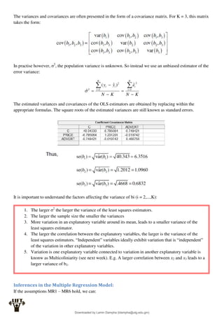 The variances and covariances are often presented in the form of a covariance matrix. For K = 3, this matrix
takes the form:
In practise however, σ2
, the population variance is unknown. So instead we use an unbiased estimator of the
error variance:
K
N
e
K
N
y
y
N
i
i
N
i
i
i






 
 1
2
2
1
2
ˆ
)
ˆ
(
̂
The estimated variances and covariances of the OLS estimators are obtained by replacing within the
appropriate formulas. The square roots of the estimated variances are still known as standard errors.
It is important to understand the factors affecting the variance of bi (i = 2,...,K):
Inferences in the Multiple Regression Model:
If the assumptions MR1 – MR6 hold, we can:
1. The larger σ2
the larger the variance of the least squares estimators.
2. The larger the sample size the smaller the variances
3. More variation in an explanatory variable around its mean, leads to a smaller variance of the
least squares estimator.
4. The larger the correlation between the explanatory variables, the larger is the variance of the
least squares estimators. “Independent” variables ideally exhibit variation that is “independent”
of the variation in other explanatory variables.
5. Variation is one explanatory variable connected to variation in another explanatory variable is
knonw as Multicoliniarity (see next week). E.g. A larger correlation between x2 and x3 leads to a
larger variance of b2.
Downloaded by Lamin Dampha (ldampha@utg.edu.gm)
lOMoARcPSD|2941205
 