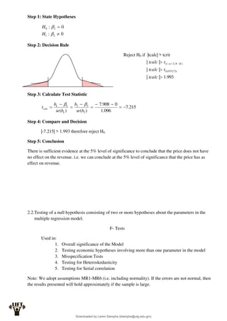 Step 1: State Hypotheses
0
:
0
:
2
1
2
0




H
H
Step 2: Decision Rule
Reject H0 if |tcalc| > tcrit
Step 3: Calculate Test Statistic
215
.
7
096
.
1
0
908
.
7
)
(
)
( 2
2
2









b
se
b
b
se
b
t
k
k
k
calc


Step 4: Compare and Decision
|-7.215| > 1.993 therefore reject H0
Step 5: Conclusion
There is sufficient evidence at the 5% level of significance to conclude that the price does not have
no effect on the revenue. i.e. we can conclude at the 5% level of significance that the price has as
effect on revenue.
2.2.Testing of a null hypothesis consisting of two or more hypotheses about the parameters in the
multiple regression model.
F- Tests
Used in:
1. Overall significance of the Model
2. Testing economic hypotheses involving more than one parameter in the model
3. Misspecification Tests
4. Testing for Heteroskedasticity
5. Testing for Serial correlation
Note: We adopt assumptions MR1-MR6 (i.e. including normality). If the errors are not normal, then
the results presented will hold approximately if the sample is large.
993
.
1
|
|
|
|
|
|
)
72
,
975
.
0
(
)
,
2
/
1
(


 

tcalc
t
tcalc
t
tcalc K
N

Downloaded by Lamin Dampha (ldampha@utg.edu.gm)
lOMoARcPSD|2941205
 