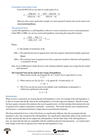 A Familiar Form of the F-test:
From ECON1320 we saw that we could express F as:
)
/(
)
1
/(
)
(
)
/(
)
(
)
1
/(
)
(
K
N
SSE
K
SSE
SST
K
N
SSE
K
SSR
F







However, this is just a particular example of a more general F-statistic that can be used to test
sets of joint hypotheses.
The general F-test:
A joint null hypothesis is a null hypothesis with two or more restrictions on two or more parameters.
Under MR1 to MR6, we can test a joint null hypothesis concerning the using the F statistic:
K
N
J
U
U
R
F
K
N
SSE
J
SSE
SSE
F 


 ,
~
)
/(
)
(
/
)
(
Where:
J = the number of restrictions in H0
SSEU = The unrestricted sum of squared errors from the original, unrestricted multiple regression
Model.
SSER = The restricted sum of squared errors from a regression model in which the null hypothesis
is assumed to be true
Note: Even if MR6 doesn’t hold, the test is still valid provided the sample size is large (by the central
limit theorem)
The General F-test can be used to test 3 types of hypotheses:
1. When used to test H0: βk=0 against H1: βk ≠ 0; the F-test is equivalent to a t-test
J = 1
2. When used to test: H0: β2= β3= ...= βk against H1: At least one βk ≠ 0
J = K - 1
3. The F-test can also be used to test whether some combination of parameters is
collectively significant to the model
K
J 

1
Restrictions:
When we have a restriction, we assume that the null hypothesis is true, for example if the null hypotheses is
0, then we assume that the βk value in the null hypotheses is 0 in the regression equation. Instead of using
the least squares estimates that minimise the sum of squared errors, we find estimates that minimise the sum
of squared errors subject to parameter constraints – restrictions. This means that the sum of squared errors
will increase; a constrained minimum is larger than an unconstrained minimum.
The theory behind the F-test, is that if the Errors are significantly different, then the assumption that the
parameter is the value assumed in the null hypothesis has significantly reduced the ability of the model to fit
the data, and thus the data do not support the null hypothesis. On the other hand, if the null hypothesis is
true, we expect that the data are compatible with the conditions placed on the parameters – we would expect
little change in the sum of squared errors when the null hypothesis is true.
Downloaded by Lamin Dampha (ldampha@utg.edu.gm)
lOMoARcPSD|2941205
 