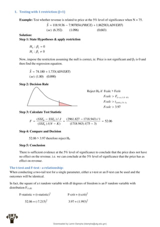 1. Testing with 1 restriction (J=1)
Example: Test whether revenue is related to price at the 5% level of significance when N = 75.
(0.683)
(1.096)
(6.352)
)
(
)
(
862583
.
1
)
(
907854
.
7
9136
.
118
ˆ
se
ADVERT
PRICE
S 


Solution:
Step 1: State Hypotheses & apply restriction
0
:
0
:
2
1
2
0




H
H
Now, impose the restriction assuming the null is correct, ie. Price is not significant and β2 is 0 and
then find the regression equation.
(0.890)
(1.80)
)
(
)
(
733
.
1
180
.
74
ˆ
se
ADVERT
S 

Step 2: Decision Rule
Reject H0 if Fcalc > Fcrit
Step 3: Calculate Test Statistic
06
.
52
)
3
75
/(
)
943
.
1718
(
1
/
)
943
.
1718
827
.
2961
(
)
/(
)
(
/
)
(







K
N
SSE
J
SSE
SSE
F
U
U
R
Step 4: Compare and Decision
52.06 > 3.97 therefore reject H0
Step 5: Conclusion
There is sufficient evidence at the 5% level of significance to conclude that the price does not have
no effect on the revenue. i.e. we can conclude at the 5% level of significance that the price has as
effect on revenue.
The t-test and F-test - a relationship:
When conducting a two-tail test for a single parameter, either a t-test or an F-test can be used and the
outcomes will be identical.
In fact, the square of a t random variable with df degrees of freedom is an F random variable with
distribution F(1,df)
F-statistic = (t-statistic)2
F-crit = (t-crit)2
52.06 = (-7.215)2
3.97 = (1.993)2
97
.
3
)
3
75
,
1
,
95
.
0
(
)
,
,
1
(






Fcalc
t
Fcalc
F
Fcalc K
N
J

Downloaded by Lamin Dampha (ldampha@utg.edu.gm)
lOMoARcPSD|2941205
 