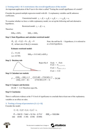 2. Testing with J = K-1 restrictions: the overall significance of the model
An important application of the F-test is for what is called “Testing the overall significance of a model”.
Consider the general multiple regression model with (K - 1) explanatory variables and K unknown
coefficients.
Unrestricted model: i
K
K
i
i
i
i e
x
x
x
y 




 


 ...
3
3
2
2
1
To examine whether we have a viable explanatory model, we set up the following null and alternative
hypotheses.
Restricted model: i
i e
y 
 1

Therefore:
SSER = SSTU SSEU = SSEU
Step 1: State Hypotheses and calculate restricted model
nonzero
is
the
of
one
least
at
:
0
,...,
0
,
0
:
k
1
3
2
0




H
H K 


Estimate restricted model:
)
749
.
0
(
)
(
375
.
77
ˆ
se
S 
SSER = 3115.482 (=SSTU)
Step 2: Decision rule
Reject H0 if Fcalc > Fcrit
Step 3: Calculate test statistic
248
.
29
)
3
75
/(
)
943
.
1718
(
2
/
)
943
.
1718
482
.
3115
(
)
/(
)
(
/
)
(







K
N
SSE
J
SSE
SSE
F
U
U
R
Step 4: Compare and decision
29.248 > 3.12 Therefore reject H0.
Step 5: Conclusion
There is sufficient evidence at the 5 % level of significance to conclude that at least one of the explanatory
variables as an effect on sales.
3. Testing a Group of parameters (1 ≤ J < K)
Consider the model:
Note: the null has K – 1 hypotheses, it is referred to
as a Joint hypothesis.
12
.
3
)
3
75
,
1
3
,
95
.
0
(
)
,
,
1
(







Fcalc
F
Fcalc
F
Fcalc K
N
J

Downloaded by Lamin Dampha (ldampha@utg.edu.gm)
lOMoARcPSD|2941205
 