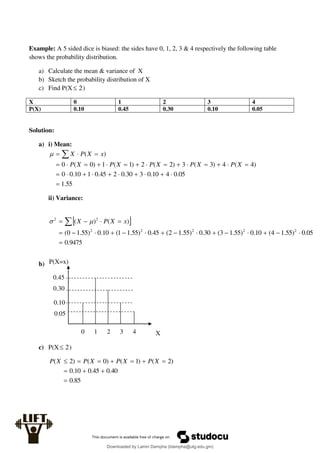 Example: A 5 sided dice is biased: the sides have 0, 1, 2, 3 & 4 respectively the following table
shows the probability distribution.
a) Calculate the mean & variance of X
b) Sketch the probability distribution of X
c) Find P(X 2
 )
X 0 1 2 3 4
P(X) 0.10 0.45 0.30 0.10 0.05
Solution:
a) i) Mean:
55
.
1
05
.
0
4
10
.
0
3
30
.
0
2
45
.
0
1
10
.
0
0
)
4
(
4
)
3
(
3
)
2
(
2
)
1
(
1
)
0
(
0
)
(




























 
X
P
X
P
X
P
X
P
X
P
x
X
P
X

ii) Variance:
 
9475
.
0
05
.
0
)
55
.
1
4
(
10
.
0
)
55
.
1
3
(
30
.
0
)
55
.
1
2
(
45
.
0
)
55
.
1
1
(
10
.
0
)
55
.
1
0
(
)
(
)
(
2
2
2
2
2
2
2



















  x
X
P
X 

b)
c) P(X 2
 )
85
.
0
40
.
0
45
.
0
10
.
0
)
2
(
)
1
(
)
0
(
)
2
(










 X
P
X
P
X
P
X
P
X
P(X=x)
0 1 2 3 4
0.45
0.30
0.10
0.05
Downloaded by Lamin Dampha (ldampha@utg.edu.gm)
lOMoARcPSD|2941205
 
