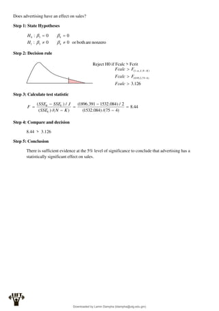 Does advertising have an effect on sales?
Step 1: State Hypotheses
nonzero
are
both
or
0
0
:
0
0
:
4
3
1
4
3
0








H
H
Step 2: Decision rule
Reject H0 if Fcalc > Fcrit
Step 3: Calculate test statistic
44
.
8
)
4
75
/(
)
084
.
1532
(
2
/
)
084
.
1532
391
.
1896
(
)
/(
)
(
/
)
(







K
N
SSE
J
SSE
SSE
F
U
U
R
Step 4: Compare and decision
8.44 > 3.126
Step 5: Conclusion
There is sufficient evidence at the 5% level of significance to conclude that advertising has a
statistically significant effect on sales.
126
.
3
)
4
75
,
2
,
95
.
0
(
)
,
,
1
(






Fcalc
F
Fcalc
F
Fcalc K
N
J

Downloaded by Lamin Dampha (ldampha@utg.edu.gm)
lOMoARcPSD|2941205
 