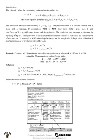 Prediction:
The value of y when the explanatory variables take the values x02.
The prediction error (or forecast error) is 0
0
ˆ y
y
f 
 . The prediction error is a random variable with a
mean and a variance. If assumptions MR1 to MR5 hold then 0
)
ˆ
(
)
( 0
0 

 y
y
E
f
E and
)
ˆ
var(
)
var( 0
0 y
y
f 
 with many terms, each involving σ2
. The prediction error variance is estimated by
replacing σ2
by 2
ˆ
 . The square root of the estimated forecast error variance is still called the standard error
of the forecast. If assumption MR6 (normality) is correct, or the sample size is large, then a 100(1-α)%
confidence interval or prediction interval for y0 is:
)
(
ˆ
)
(
ˆ
)
,
2
/
1
(
0
0
0
0
f
se
t
y
y
f
se
t
y
y
K
N
c







Example: Construct a 95% confidence interval for the prediction of y0 when P = 5.50 and A = 1200
Solution:
2
1
)
3
75
,
2
/
05
.
0
1
(
0
)
,
2
/
1
(
0
0
0
0
ˆ
*)
var(
))
1200
(
863
.
1
)
50
.
5
(
91
.
7
91
.
118
(
)
(
ˆ
)
(
ˆ















b
t
y
f
se
t
y
y
f
se
t
y
y
K
N
c
Therefore create two new variables:
P * = (P – 5.50) and A* = (A – 1200)
Downloaded by Lamin Dampha (ldampha@utg.edu.gm)
lOMoARcPSD|2941205
 