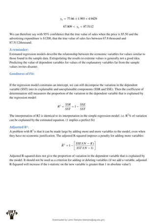 9429
.
4
993
.
1
66
.
77
0 


y
5112
.
87
809
.
67 0 
 y
We can therefore say with 95% confidence that the true value of sales when the price is $5.50 and the
advertising expenditure is $1200, that the true value of sales lies between 67.8 thousand and
87.5112thousand.
A reminder:
Estimated regression models describe the relationship between the economic variables for values similar to
those found in the sample data. Extrapolating the results to extreme values is generally not a good idea.
Predicting the value of dependent variables for values of the explanatory variables far from the sample
values invites disaster.
Goodness of Fit:
If the regression model constrains an intercept, we can still decompose the variation in the dependent
variable (SST) into its explainable and unexplainable components (SSR and SSE). Then the coefficient of
determination still measurers the proportion of the variation in the dependent variable that is explained by
the regression model:
SST
SSE
SST
SSR
R 

 1
2
The interpretation of R2 is identical to its interpretation in the simple regression model. i.e. R2
% of variation
can be explained by the estimated equation. (1 implies a perfect fit)
Adjusted R2:
A problem with R2
is that it can be made large by adding more and more variables to the model, even when
they have no economic justification. The adjusted R-squared imposes a penalty for adding more variables:










)
1
/(
)
/(
1
2
N
SST
K
N
SSE
R
Adjusted R-squared does not give the proportion of variation in the dependent variable that is explained by
the model. It should not be used as a criterion for adding or deleting variables (if we add a variable, adjusted
R-Squared will increase if the t-statistic on the new variable is greater than 1 in absolute value!)
Downloaded by Lamin Dampha (ldampha@utg.edu.gm)
lOMoARcPSD|2941205
 