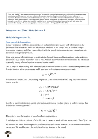 Econometrics: ECON2300 – Lecture 5
Multiple Regression B:
Non-sample information:
In many estimation problems, economic theory and experience provides us with information on the
parameters that is over and above the information contained in the sample data. If this non-sample
information is correct, and if we can combine it with the sample information, then we can estimate the
parameters with greater precision.
Some non-sample information can be written in the form of linear equality restrictions on the unknown
parameters. (e.g. several parameters sum to one). We can incorporate this information into the estimation
process by simply substituting the restrictions into the model.
One example is when dealing with a firm which has constant returns to scale – take for example the cobb-
dougles function whose parameters α and β must sum to 1 with constant returns to scale:


t
t
t
t L
K
A
y 
We can show: when K and L increase by proportion λ, that this has the effect λ on y also with constant
returns to scale.

























1
)
(
)
(
t
t
t
t
t
t
t
t
L
K
A
y
L
K
A
y
In order to incorporate the non-sample information, and impose constant returns to scale we should then
estimate the following model:

 
 1
t
t
t
t L
K
A
y
The model is now the function of a single unknown parameter α.
A technique to obtain an estimate of α in this case is known as restricted least squares - we “force” β = 1 – α
To estimate the above model in practise, we can use the least squares method – as the model is linear in its
parameters. We would convert the model to a log-log function as the model,
Please note that LIFT does not warrant the correctness of the materials contained within the notes. Additionally, in some cases, these
notes were created for previous semesters and years. Courses are subject to change over time, both in content and scope of
assessment. Thus the information contained within may or may not be assessed this semester, or the information may have been
superseded. These notes reproduce some copyrighted material, the use of which has not always been specifically authorised by the
copyright owner. We are making these materials available for the purposes of research and study and as such believe that this
constitutes fair dealing with any such copyrighted material pursuant to s 40 Copyright Act 1968 (Cth).
Downloaded by Lamin Dampha (ldampha@utg.edu.gm)
lOMoARcPSD|2941205
 