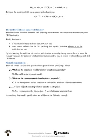 t
t
t
t
t e
L
K
A
y 



 )
ln(
)
1
(
)
ln(
)
ln(
)
ln( 

To insure the restriction holds we re-arrange and collect terms:
t
t
t
t
t e
L
K
A
L
y 

 )
/
ln(
)
ln(
)
/
ln( 
The restricted Least Squares Estimator:
The least squares estimates we obtain after imposing the restrictions are known as restricted least squares
(RLS) estimates.
The RLS estimator:
 Is biased unless the restrictions are EXACTLY true
 Has a smaller variance than the OLS (ordinary least squares) estimator, whether or not the
restrictions are true
By incorporating the additional information with the data, we usually give up unbiasedness in return for
reduced variances. Evidence on whether the restrictions are true can, of course, be obtained using an F-test
(Wald test).
Model Specification:
There are several key questions you should ask yourself when specifying a model:
Q1. What are the important considerations when choosing a model?
A1. The problem, the economic model
Q2. What are the consequences of choosing the wrong model?
A2. If the wrong model is used, there can be omitted and irrelevant variables in the model
Q3. Are there ways of assessing whether a model is adequate?
A3. Yes you can use model Diagnostics – A test of adequate functional form
In examining these model specifications we will look at the following example:
Downloaded by Lamin Dampha (ldampha@utg.edu.gm)
lOMoARcPSD|2941205
 