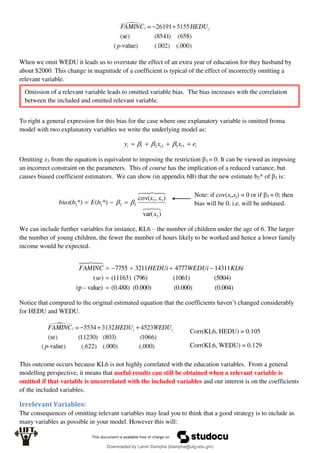 When we omit WEDU it leads us to overstate the effect of an extra year of education for they husband by
about $2000. This change in magnitude of a coefficient is typical of the effect of incorrectly omitting a
relevant variable.
To right a general expression for this bias for the case where one explanatory variable is omitted froma
model with two explanatory variables we write the underlying model as:
i
i
i
i e
x
x
y 


 3
3
2
2
1 


Omitting x3 from the equation is equivalent to imposing the restriction β3 = 0. It can be viewed as imposing
an incorrect constraint on the parameters. This of course has the implication of a reduced variance, but
causes biased coefficient estimators. We can show (in appendix 6B) that the new estimate b2* of β3 is:








)
var(
)
,
cov(
*)
(
*)
(
2
3
2
3
2
2
2
x
x
x
b
E
b
bias 
 


We can include further variables for instance, KL6 – the number of children under the age of 6. The larger
the number of young children, the fewer the number of hours likely to be worked and hence a lower family
income would be expected.
(0.004)
(0.000)
(0.000)
(0.488)
value)
-
(p
(5004)
(1061)
(796)
)
11163
(
)
(
6
14311
4777
3211
7755







se
i
KL
WEDUi
HEDUi
FAMINC





Notice that compared to the original estimated equation that the coefficients haven’t changed considerably
for HEDU and WEDU.
This outcome occurs because KL6 is not highly correlated with the education variables. From a general
modelling perspective, it means that useful results can still be obtained when a relevant variable is
omitted if that variable is uncorrelated with the included variables and our interest is on the coefficients
of the included variables.
Irrelevant Variables:
The consequences of omitting relevant variables may lead you to think that a good strategy is to include as
many variables as possible in your model. However this will:
Omission of a relevant variable leads to omitted variable bias. The bias increases with the correlation
between the included and omitted relevant variable.
Note: if cov(xi,xj) = 0 or if β3 = 0; then
bias will be 0. i.e. will be unbiased.
Corr(KL6, HEDU) = 0.105
Corr(KL6, WEDU) = 0.129
Downloaded by Lamin Dampha (ldampha@utg.edu.gm)
lOMoARcPSD|2941205
 