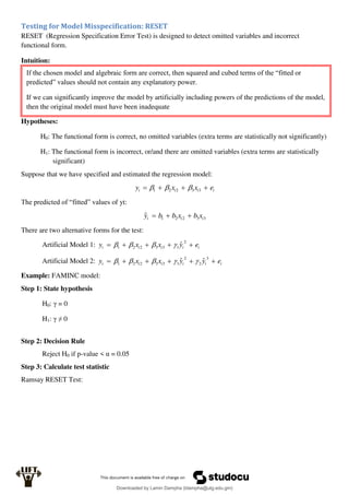 Testing for Model Misspecification: RESET
RESET (Regression Specification Error Test) is designed to detect omitted variables and incorrect
functional form.
Intuition:
Hypotheses:
H0: The functional form is correct, no omitted variables (extra terms are statistically not significantly)
H1: The functional form is incorrect, or/and there are omitted variables (extra terms are statistically
significant)
Suppose that we have specified and estimated the regression model:
i
i
i
i e
x
x
y 


 3
3
2
2
1 


The predicted of “fitted” values of yt:
3
3
2
2
1
ˆ i
i
i x
b
x
b
b
y 


There are two alternative forms for the test:
Artificial Model 1: i
i
i
i
i e
y
x
x
y 




2
1
3
3
2
2
1 ˆ




Artificial Model 2: i
i
i
i
i
i e
y
y
x
x
y 





3
2
2
1
3
3
2
2
1 ˆ
ˆ 




Example: FAMINC model:
Step 1: State hypothesis
H0: γ = 0
H1: γ ≠ 0
Step 2: Decision Rule
Reject H0 if p-value < α = 0.05
Step 3: Calculate test statistic
Ramsay RESET Test:
If the chosen model and algebraic form are correct, then squared and cubed terms of the “fitted or
predicted” values should not contain any explanatory power.
If we can significantly improve the model by artificially including powers of the predictions of the model,
then the original model must have been inadequate
Downloaded by Lamin Dampha (ldampha@utg.edu.gm)
lOMoARcPSD|2941205
 