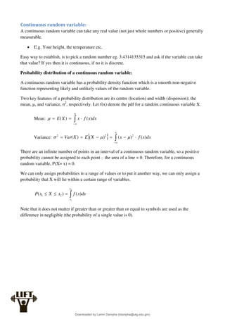 Continuous random variable:
A continuous random variable can take any real value (not just whole numbers or positive) generally
measurable.
 E.g. Your height, the temperature etc.
Easy way to establish, is to pick a random number eg. 3.4314135315 and ask if the variable can take
that value? If yes then it is continuous, if no it is discrete.
Probability distribution of a continuous random variable:
A continuous random variable has a probability density function which is a smooth non-negative
function representing likely and unlikely values of the random variable.
Two key features of a probability distribution are its centre (location) and width (dispersion); the
mean, μ, and variance, σ2
, respectively. Let f(x) denote the pdf for a random continuous variable X.
Mean: 





 dx
x
f
x
X
E )
(
)
(

Variance:   








 dx
x
f
x
X
E
X
Var )
(
)
(
)
(
)
( 2
2
2



There are an infinite number of points in an interval of a continuous random variable, so a positive
probability cannot be assigned to each point – the area of a line = 0. Therefore, for a continuous
random variable, P(X= x) = 0.
We can only assign probabilities to a range of values or to put it another way, we can only assign a
probability that X will lie within a certain range of variables.




2
1
)
(
)
( 2
1
x
x
dx
x
f
x
X
x
P
Note that it does not matter if greater than or greater than or equal to symbols are used as the
difference in negligible (the probability of a single value is 0).
Downloaded by Lamin Dampha (ldampha@utg.edu.gm)
lOMoARcPSD|2941205
 