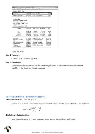 F-calc = 0.0440
Step 4: Compare
0.0440 < 0.05 Therefore reject H0
Step 5: Conclusion
There is sufficient evidence at the 5% level of significance to conclude that there are omitted
variables or the functional form is incorrect.
Selection of Models – Information Criteria
Akaike Information Criterion (AIC):
 Is often used in model selection for non-nested alternatives – smaller values of the AIC are preferred
N
K
N
SSE
AIC
2
ln 







The Schwarz Criterion (SC):
 Is an alternative to the AIC that imposes a larger penalty for additional coefficients
Downloaded by Lamin Dampha (ldampha@utg.edu.gm)
lOMoARcPSD|2941205
 