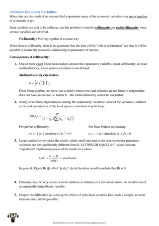 Collinear Economic Variables:
When data are the result of an uncontrolled experiment many of the economic variables may move together
in systematic ways.
Such variables are said to be collinear, and the problem is labelled collinearity, or multicollinearity when
several variables are involved.
Co-linearity: Moving together in a linear way
When there is collinarity, there is no guarantee that the data will be “rich in information” nor that it will be
possible to isolate the economic relationship or parameters of interest.
Consequences of collinearity:
1. One or more exact linear relationships amount the explanatory variables: exact collinearity, or exact
multicollinarity. Least squares estimator is not defined.
Multicollinearity calculation:
    y
x
x
x
b
T
T 1


From linear algebra, we know that a matrix whose rows and columns are not linearly independent
does not have an inverse, so matrix b – the multicollinearity cannot be calculated.
2. Nearly exact linear dependencies among the explanatory variables: some of the variances, standard
errors and covariances of the least squares estimators may be large.
 
 
 

 2
2
2
2
23
2
2
)
1
(
)
var(
x
x
r
b
i

For perfect collinearity:
r23 = -1 or 1 therefore (1-r23
2
) = 0
3. Large standard errors make the usual t-values small and lead to the conclusion that parameter
estimates are not significantly different from 0, ALTHOUGH high R2 or F-values indicate
“significant” explanatory power of the model as a whole.
smallvalue
b
se
b
tcalc
i
i
i



)
(

In general: Reject H0 (βi =0) if |tcalc| > |tcrit| therefore would conclude that Bi is 0.
4. Estimates may be very sensitive to the addition or deletion of a few observations, or the deletion of
an apparently insignificant variable.
5. Despite the difficulties in isolating the effects of individual variables from such a sample, accurate
forecasts may still be possible.
For Near Perfect collinearity:
r23 ≈ -1 or 1 therefore (1-r23
2
) ≈ 0
Downloaded by Lamin Dampha (ldampha@utg.edu.gm)
lOMoARcPSD|2941205
 