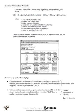 Example – Chinese Coal Production
We can detect multicollinearity by:
 Computing sample correlation coefficients between variables. A common rule
of thumb is that multicollinearity is a problem if the sample correlation between Only look at pairs
any pair of variables is greater than 0.8 or 0.9.
 Estimate auxiliary regressions (i.e. regress each explanatory variable on all the
others.) Multicollinearity is usually considered a problem if the R2
from an
auxiliary regression is greater than about 0.8.
Looks at
combinations of
variables.
Eg. x2 = 2x3 + 5x4
Downloaded by Lamin Dampha (ldampha@utg.edu.gm)
lOMoARcPSD|2941205
 