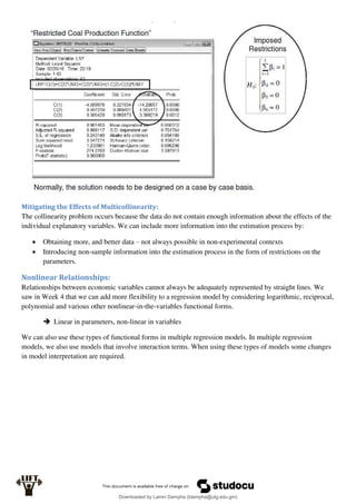 Mitigating the Effects of Multicollinearity:
The collinearity problem occurs because the data do not contain enough information about the effects of the
individual explanatory variables. We can include more information into the estimation process by:
 Obtaining more, and better data – not always possible in non-experimental contexts
 Introducing non-sample information into the estimation process in the form of restrictions on the
parameters.
Nonlinear Relationships:
Relationships between economic variables cannot always be adequately represented by straight lines. We
saw in Week 4 that we can add more flexibility to a regression model by considering logarithmic, reciprocal,
polynomial and various other nonlinear-in-the-variables functional forms.
 Linear in parameters, non-linear in variables
We can also use these types of functional forms in multiple regression models. In multiple regression
models, we also use models that involve interaction terms. When using these types of models some changes
in model interpretation are required.
Downloaded by Lamin Dampha (ldampha@utg.edu.gm)
lOMoARcPSD|2941205
 