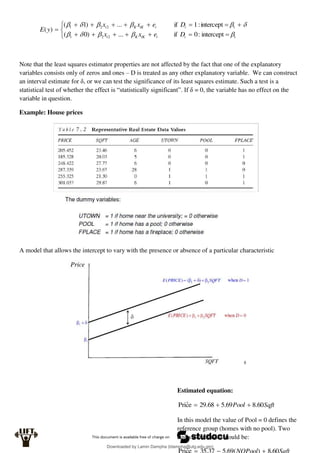 


















intercept
:
0
if
...
)
0
(
intercept
:
1
if
...
)
1
(
)
(
1
2
2
1
1
2
2
1











i
i
iK
K
i
i
i
iK
K
i
D
e
x
x
D
e
x
x
y
E
Note that the least squares estimator properties are not affected by the fact that one of the explanatory
variables consists only of zeros and ones – D is treated as any other explanatory variable. We can construct
an interval estimate for δ, or we can test the significance of its least squares estimate. Such a test is a
statistical test of whether the effect is “statistically significant”. If δ = 0, the variable has no effect on the
variable in question.
Example: House prices
A model that allows the intercept to vary with the presence or absence of a particular characteristic
Estimated equation:
Sqft
Pool 60
.
8
69
.
5
68
.
29
e
ĉ
Pri 


In this model the value of Pool = 0 defines the
reference group (homes with no pool). Two
equivalent model would be:
ˆ
Downloaded by Lamin Dampha (ldampha@utg.edu.gm)
lOMoARcPSD|2941205
 