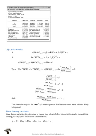 Log-Linear Models:
If e
SQFT
POOL
PRICE pool 


 2
1
)
ln( 


If e
SQFT
PRICE nopool 

 2
1
)
ln( 


 

 )
1
(
)
ln(
)
ln( nopool
pool PRICE
PRICE
Then: 













nopool
pool
nopool
pool
PRICE
PRICE
PRICE
PRICE
PRICE ln
)
ln(
)
ln(
)
ln(
1
1
1


















e
PRICE
PRICE
PRICE
PRICE
e
PRICE
PRICE
e
PRICE
PRICE
nopool
nopool
nopool
pool
nopool
pool
nopool
pool
And: 1


 
e
PRICE
PRICE
PRICE
nopool
nopool
pool
Thus, houses with pools are 100(eδ
-1)% more expensive than houses without pools, all other things
being equal.
Slope Dummy variables:
Slope dummy variables allow the slope to change for a subset of observations in the sample. A model that
allows β2 to vary across observations takes the form:
i
iK
K
i
i
i
i
i e
x
x
x
D
x
y 





 



 ...
3
3
2
2
2
1
Downloaded by Lamin Dampha (ldampha@utg.edu.gm)
lOMoARcPSD|2941205
 