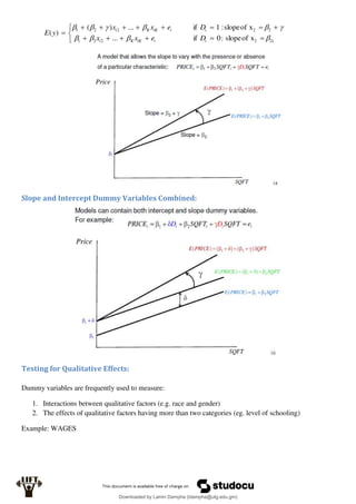 

















x
of
slope
:
0
if
...
x
of
slope
:
1
if
...
)
(
)
(
1
2
2
2
2
1
2
2
2
2
1










i
i
iK
K
i
i
i
iK
K
i
D
e
x
x
D
e
x
x
y
E
Slope and Intercept Dummy Variables Combined:
Testing for Qualitative Effects:
Dummy variables are frequently used to measure:
1. Interactions between qualitative factors (e.g. race and gender)
2. The effects of qualitative factors having more than two categories (eg. level of schooling)
Example: WAGES
Downloaded by Lamin Dampha (ldampha@utg.edu.gm)
lOMoARcPSD|2941205
 