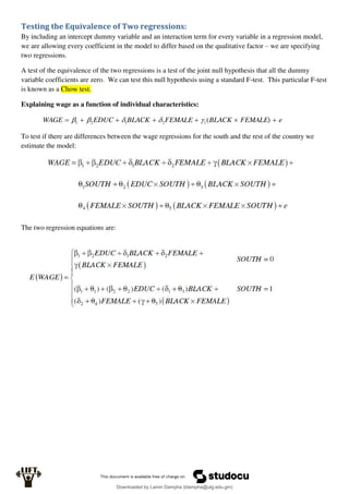 Testing the Equivalence of Two regressions:
By including an intercept dummy variable and an interaction term for every variable in a regression model,
we are allowing every coefficient in the model to differ based on the qualitative factor – we are specifying
two regressions.
A test of the equivalence of the two regressions is a test of the joint null hypothesis that all the dummy
variable coefficients are zero. We can test this null hypothesis using a standard F-test. This particular F-test
is known as a Chow test.
Explaining wage as a function of individual characteristics:
e
FEMALE
BLACK
FEMALE
BLACK
EDUC
WAGE 





 )
(
1
2
1
2
1 




To test if there are differences between the wage regressions for the south and the rest of the country we
estimate the model:
The two regression equations are:
Downloaded by Lamin Dampha (ldampha@utg.edu.gm)
lOMoARcPSD|2941205
 
