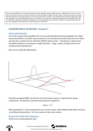 ECONOMETRICS: ECON2300 – Lecture 7
Heteroskedasticity
If we were to guess food expenditure for a low-income household and food expenditure for a high-
income household we would be more accurate for a low-income house-hold as they have less choice
and only have a limited income which they MUST spend on food. Alternatively a high-income
household could have extravagant or simple food taste – a large variance at high income levels:
resulting in heteroskedasticity.
How can we model this phenomena?
Note that assumption MR3 says that the errors have equal variance, or equal (homo) spread
(skedasticity). An alternative and much more general assumption is:
2
)
var( i
i
e 

Heteroskedasticity is often encountered in cross-section studies, where different individuals may have
very different characteristics. It is less common in time-series studies.
Properties of the OLS Estimator:
If the errors are heteroskedastic then:
Please note that LIFT does not warrant the correctness of the materials contained within the notes. Additionally, in some cases, these
notes were created for previous semesters and years. Courses are subject to change over time, both in content and scope of assessment.
Thus the information contained within may or may not be assessed this semester, or the information may have been superseded. These
notes reproduce some copyrighted material, the use of which has not always been specifically authorised by the copyright owner. We
are making these materials available for the purposes of research and study and as such believe that this constitutes fair dealing with
any such copyrighted material pursuant to s 40 Copyright Act 1968 (Cth).
Downloaded by Lamin Dampha (ldampha@utg.edu.gm)
lOMoARcPSD|2941205
 