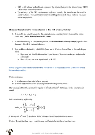  OLS is still a linear and unbiased estimator. But it is inefficient in that it is no longer BLUE
– Best linear unbiased estimator
 The variances of the OLS estimators are no longer given by the formulas we discussed in
earlier lectures. Thus, confidence intervals and hypothesis tests based on these variances
are no longer valid.
There are three alternative courses of cation to deal with heteroskedasticity:
1. If in doubt, use Least Sqaures for the parameters and a standard errors formula that works
either way. (White Robust Standard Errors)
2. If heteroskedasticity is known to be present, use Generalised Least Squares (Weighted Least
Squares) – BLUE if variance is known
3. Test for Heteroskedasticity: (Goldfeld-Quant test or White’s General Test or Breusch- Pagan
Test)
a. If present, use feasible Generalised Least Squares (if variance unknown and must be
estimated)
b. If no evidence use least squares as it is BLUE
White’s Approximate Estimator for the Variances of the Least Sqaures Estimator under
Heteroskedasticity:
Whites estimator:
a) Is strictly appropriate only in large samples
b) If errors are homoskedastic, it converges to the least squares formula
The variances of the OLS estimators depend on σi
2
rather than σ2
. In the case of the simple linear
model:
i
i
i e
x
y 

 2
1 

The variance of b2 is given by:
 
 
 










N
i
i
i
N
i
i
N
i
i
i
w
x
x
x
x
b
1
2
2
1
2
1
2
2
2
)
)
)
(
r̂
va 

If we replace 2
i
 with 2
ˆi
e we obtain White’s heteroskedasticity consistent estimator
White’s Robust Standard errors give the same coefficients but a reduced standard error.
Downloaded by Lamin Dampha (ldampha@utg.edu.gm)
lOMoARcPSD|2941205
 