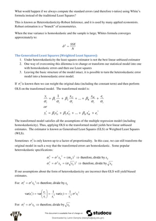 What would happen if we always compute the standard errors (and therefore t-ratios) using White’s
formula instead of the traditional Least Squares?
This is known as Heteroskedasticity-Robust Inference, and it is used by many applied economists.
Robust estimation is a “branch” of econometrics.
When the true variance is homoskedastic and the sample is large, Whites formula converges
approximately to:
N
SSE

2
̂
The Generalised Least Squares (Weighted Least Squares):
1. Under heteroskedasticity the least squares estimator is not the best linear unbiased estimator
2. One way of overcoming this dilemma is to change or transform our statistical model into one
with homoskedastic errors and then use Least squares
3. Leaving the basic structure of the model intact, it is possible to turn the heteroskedastic error
model into a homosedastic error model.
If 2
i
 is known then we can weight the original data (including the constant term) and then perform
OLS on the transformed model. The transformed model is:
*
*
*
2
2
*
1
1
*
2
2
1
...
...
1
i
iK
K
i
i
i
i
i
i
iK
K
i
i
i
i
i
e
x
x
x
y
or
e
x
x
y





















The transformed model satisfies all the assumptions of the multiple regression model (including
homoskedasticity). Thus, applying OLS to the transformed model yields best linear unbiased
estimates. The estimator is known as Generalised Least Squares (GLS) or Weighted Least Squares
(WLS).
Sometimes 2
i
 is only known up to a factor of proportionality. In this case, we can still transform the
original model in such a way that the transformed errors are homoskedastic. Some popular
heteroskedastic specifications:
ij
ij
ij
i
ij
ij
ij
i
x
x
x
x
x
x
by
divide
therefore,
)
(
by
divide
therefore,
)
(
2
2
2
2
2
2
2












If our assumptions about the form of heteroskedasticity are incorrect then GLS will yield biased
estimates.
For: ij
ij
i x
x by
divide
therefore,
2
2
2

 

2
2
2
2
* 1
)
var(
1
var
)
var( t
t
t
t
t
t
i x
x
e
x
x
e
e 











For: ij
ij
i x
x by
divide
therefore,
2
2

 

Downloaded by Lamin Dampha (ldampha@utg.edu.gm)
lOMoARcPSD|2941205
 