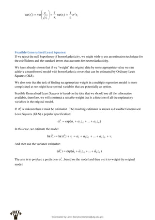 t
t
t
t
t
t
i x
x
e
x
x
e
e 2
* 1
)
var(
1
var
)
var( 











Feasible Generalised Least Squares:
If we reject the null hypotheses of homoskedasticity, we might wish to use an estimation technique for
the coefficients and the standard errors that accounts for heteroskedasticity.
We have already shown that if we “weight” the original data by some appropriate value we can
achieve a transformed model with homoskedastic errors that can be estimated by Ordinary Least
Squares (OLS).
We also note that the task of finding na appropriate weight in a multiple regression model is more
complicated as we might have several variables that are potentially an option.
Feasible Generalised Least Squares is based on the idea that we should use all the information
available, therefore, we will construct a suitable weight that is a function of all the explanatory
variables in the original model.
If 2
i
 is unkown then it must be estimated. The resulting estimator is known as Feasible Generalised
Least Squares (GLS) a popular specification:
)
...
exp( 2
2
1
2
iS
S
i
i z
z 


 



In this case, we estimate the model:
i
iS
S
i
i
i
i v
z
z
v
e 





 


 ...
)
ln(
)
ˆ
ln( 2
2
1
2
2
And then use the variance estimator:
)
ˆ
...
ˆ
ˆ
exp(
)
ˆ
( 2
2
1
2
iS
S
i
i z
z 


 



The aim is to produce a prediction 2
i
 , based on the model and then use it to weight the original
model.
Downloaded by Lamin Dampha (ldampha@utg.edu.gm)
lOMoARcPSD|2941205
 