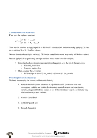 A Heteroskedastic Partition:
If we have the variance structure







N
N
i
N
i
i
,...,
1
for
,...,
1
for
1
2
2
2
1
2



Then we can estimate by applying OLS to the first N1 observations, and estimate by applying OLS to
the remaining N2 = N - N1 observations.
We can then develop weights and apply GLS to the model in the usual way (using all N observations)
We can apply GLS by generating a weight variable based on the two sub-samples:
 Immediately after estimating each partitioned equation, save the SE of the regression:
o Scalar se_rural=@se
o Scalar se_metro=@se
 Then generate the new series:
o Series weight = metro*(1/se_metro) + (1-metro)*(1/se_rurual)
Detecting Heteroskedasticity:
Methods for detecting the presence of heteroskedasticity
1. Plots of the least squares residuals, or squared residuals (with more than one
explanatory variable, we plot the least squares residuals against each explanatory
variable, or against the fitted values, to see if those residuals vary in a systematic way
relative to the specified variable.
2. White’s General test
3. Goldfeld-Quandt test
4. Breusch-Pagan test
Downloaded by Lamin Dampha (ldampha@utg.edu.gm)
lOMoARcPSD|2941205
 