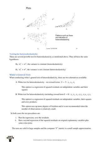 Testing for heteroskedasticity:
There are several possible test for heteroskedasticity as mentioned above. They all have the same
hypotheses:
H0: 2
2

 
t , the variance is constant (homoskedasticity)
H1: 2
2

 
t , the variance is not constant (heteroskedasticity)
White’s General Test:
When conducting white’s general test of heteroskedasticity, there are two alternatives available:
A: White test for heteroskedasticity – no crossed terms: 3
2
1 ,
,
:
3 x
x
x
S 
This option is a regression of squared residuals on independent variables and their
squares
B: White test for heteroskedasticity (including crossed term 3
2
3
1
2
1
3
2
1 ,
,
,
,
,
:
6 x
x
x
x
x
x
x
x
x
S 
This option is a regression of squared residuals on independent variables, their squares
and cross products.
This option uses up more degrees of freedom and it is not recommended when the
number of observations is relatively small.
In both cases the test procedures are:
i. Run the regression, save the residuals
ii. Run a second regression of the squared residuals on original explanatory variables plus
some extra terms
The tests are valid in large samples and the computer “F” statstic is a small sample approximation.
Downloaded by Lamin Dampha (ldampha@utg.edu.gm)
lOMoARcPSD|2941205
 