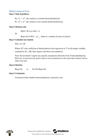 White’s General Test:
Step 1: State hypotheses
H0: 2
2

 
t , the variance is constant (homoskedasticity)
H1: 2
2

 
t , the variance is not constant (heteroskedasticity)
Step 2: Decision rule
Reject H0 is p-value < α
Or
Reject H0 if WG > 2
)
1
( 
s
 where S = number of terms of interest
Step 3: Calculate test statistic
WG = N R2
Where: R2
is the coefficient of determination in the regression of 2
ˆi
e on all unique variables
contained in X1...XK, their squares (and their cross-products).
Note: the test doesn’t require any specific assumptions about the form of heteroskedasticity.
However, it may have low power, and it is non-constructive in the sense that it doesn’t tell us
what to do next.
Step 4: Decision
Reject H0 or Do Not Reject H0
Step 5: Conclusion
Conclusion about whether heteroskedasticity is present or not.
Downloaded by Lamin Dampha (ldampha@utg.edu.gm)
lOMoARcPSD|2941205
 
