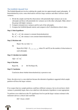 The Goldfeld- Quandt Test
The Goldeld-Quandt test involves splitting the sample into two approximately equal subsamples. If
heteroskedasticity exists, some observations will have large variances and others will have small
variances.
1. Divide the sample such that the observations with potentially high variances are in one
subsample and those with potentially low variances are in the other subsample. Make subset 1
the group with higher variances.
2. Compute estimated error variances and for each of the subsamples.
3. Compute the Goldfeld-Quandt statistic and compare to the F-distribution critical values.
Step 1: State hypotheses
H0: 2
2
2
1 
  , the variance is constant (homoskedasticity)
H1: 2
2
2
1 
  , the variance is not constant (heteroskedasticity)
Step 2: Decision rule
Reject H0 is p-value < α
Or
Reject H0 if GQ > )
,
,
1
( 2
1 K
N
K
N
F 

 where N1 and N2 are the number of observations in
each subsample.
Step 3: Calculate test statistic
2
2
2
1 /


GQ
Step 4: Decision
Reject H0 or Do Not Reject H0
Step 5: Conclusion
Conclusion about whether heteroskedasticity is present or not.
Notes: the above test is a one-sided test because the alternative hypothesis suggested which sample
partition will have the larger variance.
If we suspect that two sample partitions could have different variances, but we do not know which
variance is potentially larger, then a two-sided test with alternative hypothesis is more appropriate.
To perform a two-sided test at the 5% significance level we put the larger variance estimate in the
numerator and use a critical value such that:
P(F > Fcrit) = 0.025
Downloaded by Lamin Dampha (ldampha@utg.edu.gm)
lOMoARcPSD|2941205
 