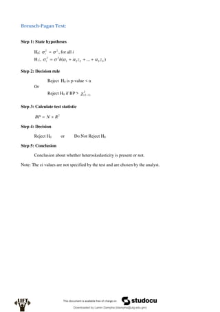 Breusch-Pagan Test:
Step 1: State hypotheses
H0: 2
2

 
i , for all i
H1:, )
...
( 2
2
1
2
2
S
S
i z
z
h 



 



Step 2: Decision rule
Reject H0 is p-value < α
Or
Reject H0 if BP > 2
)
1
( 
S

Step 3: Calculate test statistic
2
R
N
BP 

Step 4: Decision
Reject H0 or Do Not Reject H0
Step 5: Conclusion
Conclusion about whether heteroskedasticity is present or not.
Note: The zi values are not specified by the test and are chosen by the analyst.
Downloaded by Lamin Dampha (ldampha@utg.edu.gm)
lOMoARcPSD|2941205
 