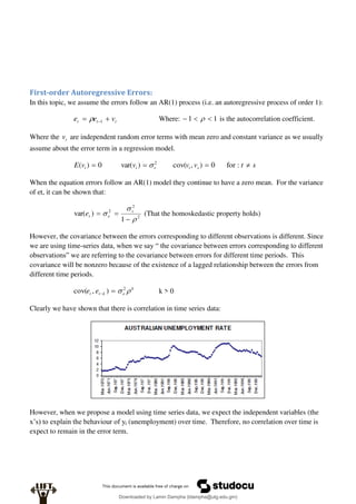First-order Autoregressive Errors:
In this topic, we assume the errors follow an AR(1) process (i.e. an autoregressive process of order 1):
t
t
t v
e
e 
 1
 Where: 1
1 

  is the autocorrelation coefficient.
Where the t
v are independent random error terms with mean zero and constant variance as we usually
assume about the error term in a regression model.
s
t
v
v
v
v
E s
t
v
t
t 


 :
for
0
)
,
cov(
)
var(
0
)
( 2

When the equation errors follow an AR(1) model they continue to have a zero mean. For the variance
of et, it can be shown that:
2
2
2
1
)
var(





 v
e
t
e (That the homoskedastic property holds)
However, the covariance between the errors corresponding to different observations is different. Since
we are using time-series data, when we say “ the covariance between errors corresponding to different
observations” we are referring to the covariance between errors for different time periods. This
covariance will be nonzero because of the existence of a lagged relationship between the errors from
different time periods.
k
e
k
t
t e
e 
 2
)
,
cov( 
 k > 0
Clearly we have shown that there is correlation in time series data:
However, when we propose a model using time series data, we expect the independent variables (the
x’s) to explain the behaviour of yt (unemployment) over time. Therefore, no correlation over time is
expect to remain in the error term.
Downloaded by Lamin Dampha (ldampha@utg.edu.gm)
lOMoARcPSD|2941205
 