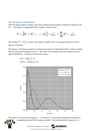 The Chi-Square Distribution:
The Chi-square random variables arise when standard normal random variables are squared. If Z1,
Z2, ..., Zm denote m independent N(0,1) random variables, then
  






m
i
m
i
m
m Z
Z
Z
Z
V
1
2
)
(
2
2
)
(
2
2
2
2
1 ~
~ 


The notation
2
)
(
~ m
X
V is read as: the random variable V has a chi-square distribution with m
degrees of freedom.
The degrees of freedom parameter m indicates the number of independent N(0,1) random variables
that are squared and summed to form V. The value of m determines the entire shape of the chi-
square distribution – including its mean and variance.
 
  m
V
m
E
V
E
m
m
2
var
)
var(
)
(
2
)
(
2
)
(






The Values of V must be non-negative, v  0, because V is formed by squaring and summing m
standardised normal N(0,1) random variables. The distribution has a long tail, or is
Downloaded by Lamin Dampha (ldampha@utg.edu.gm)
lOMoARcPSD|2941205
 