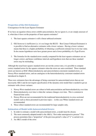 Properties of the OLS Estimator:
Consequences for the Least Squares Estimator
If we have an equation whose errors exhibit autocorrelation, but we ignore it, or are simply unaware of
it, what does it have on the properties of least squares estimates?
1. The least squares estimator is still a linear unbiased estimator
2. OLS however is inefficient (i.e. it is no longer the BLUE – Best Linear Unbiased Estimator) it
is possible to find an alternative estimator with a lower variance. Having a lower variance
means that these is a higher probability of obtaining a coefficient estimate lose to its true value.
It also means hypotheses tests have greater power and a lower probability of a Type II error.
3. The formulas for the standard errors usually computed for the least squares estimators are no
longer correct, and hence confidence intervals and hypothesis tests that use these standard
errors may be misleading.
Although the usual least squares standard errors are not the correct ones, it is possible to compute
correct standard errors for the squares estimator when the errors are auto-correlated. These standard
errors are known as HAC (Heteroskedasticity and autocorrelation consistent) standard errors, or
Newey-West standard errors, and are analogous to the heteroskedasticity consistent standard errors
introduced in chapter 8.
These new estimators have the advantage of being consistent for autocorrelated errors that are not
necessarily AR(1) and do not require specification of the dynamic error model that is needed to get an
estimator with a lower variance.
1. Newey-West standard errors are robust to both autocorrelation and heteroskedasticity over time
2. Heteroskedasticity over time is when the variance changes over time. This is common in
financial time series.
3. Newey-West are not recommended for the traditional heteroskedasticity in cross-sectional
models such as those presented in previous topics – in this case White standard errors are
recommended
4. These robust standard errors are recommended for large samples only.
Estimation of Model with Autocorrelated Errors:
1. In order to estimate a model with autocorrelated errors, a model must be chosen.
2. The most commonly adopted model is the AR(1), “first order autoregressive process” This
process postulates that a “proportion” of the previous period’s value of “e” is carried over.
3. An AR(1) model of the error:
Downloaded by Lamin Dampha (ldampha@utg.edu.gm)
lOMoARcPSD|2941205
 