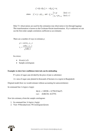 Only T-1 observations are used for the estimation (one observation is lost through lagging).
This transformation is known as the Cochrane-Orcutt transformation. If ρ is unknown we can
use the first-order sample correlation coefficient as an estimator.
There are a number of ways to estimate ρ:
)
(
r̂
va
)
,
(
v̂
co
)
,
(
1
1
1
t
t
t
t
t
e
e
e
r
e
e
corr





In eviews:
 @cor(x1,x2)
 Sample correlogram
Example: to show how confidence intervals can be misleading
P = price of sugar cane divided by the price of jute (a substitute)
A = area of sugar cane planted in thousands of hectares in a region in Bangladesh
Original model (how we would estimate without accounting for autocorrelation):
In command line: ls log(a) c log(p)
(0.2775)
(0.06134)
)
(
)
ln(
776119
.
0
89326
.
3
)
(
n̂
l
se
P
A 

Now lets estimate ρ from the sample correlagram:
1. In command line: ls log(a) c log(p)
2. View  Residual tests  Correlogram Q-tests
Downloaded by Lamin Dampha (ldampha@utg.edu.gm)
lOMoARcPSD|2941205
 