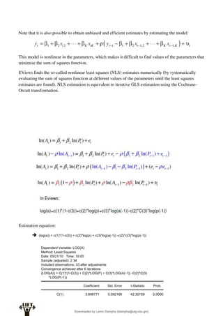 Note that it is also possible to obtain unbiased and efficient estimates by estimating the model:
This model is nonlinear in the parameters, which makes it difficult to find values of the parameters that
minimise the sum of squares function.
EViews finds the so-called nonlinear least squares (NLS) estimates numerically (by systematically
evaluating the sum of squares function at different values of the parameters until the least squares
estimates are found). NLS estimation is equivalent to iterative GLS estimation using the Cochrane-
Orcutt transformation.
Estimation equation:
 (log(a)) = c(1)*(1-c(3)) + c(2)*log(p) + c(3)*log(a(-1)) -c(2)*c(3)*log(p(-1))
Dependent Variable: LOG(A)
Method: Least Squares
Date: 05/21/10 Time: 19:05
Sample (adjusted): 2 34
Included observations: 33 after adjustments
Convergence achieved after 6 iterations
(LOG(A)) = C(1)*(1-C(3)) + C(2)*LOG(P) + C(3)*LOG(A(-1)) -C(2)*C(3)
*LOG(P(-1))
Coefficient Std. Error t-Statistic Prob.
C(1) 3.898771 0.092166 42.30159 0.0000
Downloaded by Lamin Dampha (ldampha@utg.edu.gm)
lOMoARcPSD|2941205
 