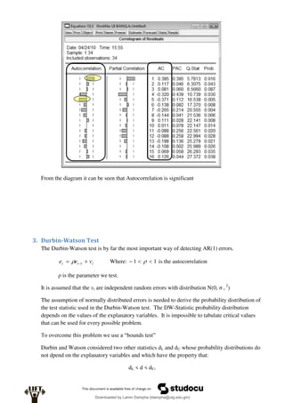 From the diagram it can be seen that Autocorrelation is significant
3. Durbin-Watson Test
The Durbin-Watson test is by far the most important way of detecting AR(1) errors.
t
t
t v
e
e 
 1
 Where: 1
1 

  is the autocorrelation
ρ is the parameter we test.
It is assumed that the vt are independent random errors with distribution N(0, σ v
2
)
The assumption of normally distributed errors is needed to derive the probability distribution of
the test statistic used in the Durbin-Watson test. The DW-Statistic probability distribution
depends on the values of the explanatory variables. It is impossible to tabulate critical values
that can be used for every possible problem.
To overcome this problem we use a “bounds test”
Durbin and Watson considered two other statistics dL and dU whose probability distributions do
not dpend on the explanatory variables and which have the property that:
dL < d < dU.
Downloaded by Lamin Dampha (ldampha@utg.edu.gm)
lOMoARcPSD|2941205
 